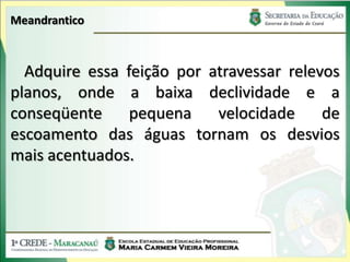 Meandrantico



  Adquire essa feição por atravessar relevos
planos, onde a baixa declividade e a
conseqüente     pequena    velocidade     de
escoamento das águas tornam os desvios
mais acentuados.
 