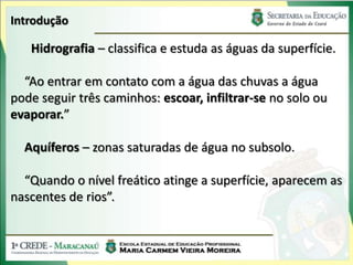 Introdução

   Hidrografia – classifica e estuda as águas da superfície.

  “Ao entrar em contato com a água das chuvas a água
pode seguir três caminhos: escoar, infiltrar-se no solo ou
evaporar.”

  Aquíferos – zonas saturadas de água no subsolo.

  “Quando o nível freático atinge a superfície, aparecem as
nascentes de rios”.
 