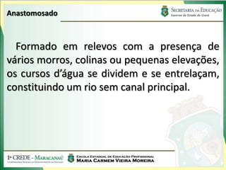 Anastomosado



  Formado em relevos com a presença de
vários morros, colinas ou pequenas elevações,
os cursos d’água se dividem e se entrelaçam,
constituindo um rio sem canal principal.
 