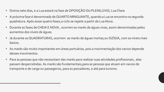 • Outros sete dias, e a Lua estará na fase de OPOSIÇÃO OU PLENILÚVIO, Lua Cheia
• A próxima fase é denominada de QUARTO MINGUANTE, quando a Lua se encontra na segunda
quadratura. Após essas quatro fases,o ciclo se repete a partir da Lua Nova.
• Durante as fases de CHEIA E NOVA , ocorrem as marés de águas vivas, assim denominadas pelos
aumentos dos níveis de águas.
• Já durante as QUADRATURAS, ocorrem as marés de águas mortas,ou SIZÍGIA, com os níveis mais
baixos.
• As marés são muito importantes em áreas portuárias, pois a movimentação dos navios depende
desses movimentos.
• Para as pessoas que não necessitam das marés para realizar suas atividades profissionais , elas
passam despercebidas. As marés são fundamentais,para as pessoas que atuam em navios de
transporte e de carga ou passageiros, para os pescadores, e até para turismo.
 