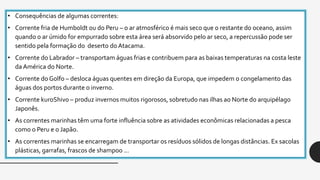 • Consequências de algumas correntes:
• Corrente fria de Humboldt ou do Peru – o ar atmosférico é mais seco que o restante do oceano, assim
quando o ar úmido for empurrado sobre esta área será absorvido pelo ar seco, a repercussão pode ser
sentido pela formação do deserto do Atacama.
• Corrente do Labrador – transportam águas frias e contribuem para as baixas temperaturas na costa leste
da América do Norte.
• Corrente do Golfo – desloca águas quentes em direção da Europa, que impedem o congelamento das
águas dos portos durante o inverno.
• Corrente kuroShivo – produz invernos muitos rigorosos, sobretudo nas ilhas ao Norte do arquipélago
Japonês.
• As correntes marinhas têm uma forte influência sobre as atividades econômicas relacionadas a pesca
como o Peru e o Japão.
• As correntes marinhas se encarregam de transportar os resíduos sólidos de longas distâncias. Ex sacolas
plásticas, garrafas, frascos de shampoo ...
 