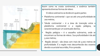 Assim como na crosta continental, a oceânica também
apresenta diversas formas de relevo.
O relevo submarino se divide em quatro partes:
• Plataforma continental – que vai até uma profundidade de
200 metros;
• Talude continental – é a área de transição entre a
plataforma continental e a região pelágica, se
caracterizando por um acentuado declive;
• Região pelágica – é o assoalho submarino, onde se
encontram as formas de relevo. Sua profundidade é de até
5.000 metros;
• Região abissal – são áreas com mais de 5.000 metros de
profundidade. É a região mais desconhecida dos oceanos
devido a sua total escuridão, frio e pressão.
 