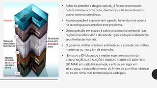 • Além do petróleo e do gás natural, já foram encontrados
outros minerais como ouro, diamantes, calcário e diversos
outros minerais metálicos.
• A preocupação é explorar sem agredir, havendo uma aposta
na tecnologia para resolver este problema.
• Outra questão em estudo é sobre a soberania territorial das
regiões marinhas.Até a década de 1970, cada país estabelecia
seus limites territoriais.
• O governo militar brasileiro estabeleceu a zona de 200 milhas
marítimas ou 370,4 km de extensão.
• Em 1973 a ONU passou a mediar este tema a partir da
CONVENÇÃO DAS NAÇÕES UNIDAS SOBRE OS DIREITOS
DO MAR, em 1982 foi assinada, e entrou em vigor em
16.11.1994, o estabelecimento do limite de 12 milhas náuticas
ou 22 km como mar territorial para cada país.
 