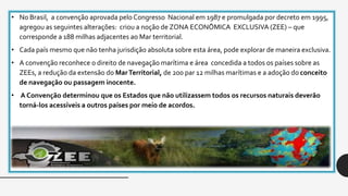 • No Brasil, a convenção aprovada pelo Congresso Nacional em 1987 e promulgada por decreto em 1995,
agregou as seguintes alterações: criou a noção de ZONA ECONÔMICA EXCLUSIVA (ZEE) – que
corresponde a 188 milhas adjacentes ao Mar territorial.
• Cada país mesmo que não tenha jurisdição absoluta sobre esta área, pode explorar de maneira exclusiva.
• A convenção reconhece o direito de navegação marítima e área concedida a todos os países sobre as
ZEEs, a redução da extensão do MarTerritorial, de 200 par 12 milhas marítimas e a adoção do conceito
de navegação ou passagem inocente.
• A Convenção determinou que os Estados que não utilizassem todos os recursos naturais deverão
torná-los acessíveis a outros países por meio de acordos.
 