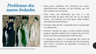 Problemas dos
mares fechados
• Outro grave problema vem ocorrendo nos mares,
especificamente naqueles de tipo fechado, que não
tem contato com os oceanos.
• Esses mares são abastecidos por rios, e o uso
indiscriminado da água doce dos rios ou de alguns
mares, vem fazendo com que alguns deles estejam
ameaçados de total extinção.
• Exemplo o Mar de Aral – localizado entre o cazaquistão
e o uzbequistão.
• Durante a década de 1960, a União soviética decidiu
produzir algodão irrigado com as águas dos rios Amu
Daria e Syr Daria que abastecem o Mar do Aral.
• A redução da vazão e a manutenção dos níveis de
evaporação produziram a redução do volume de água,
bem como o aumento da salinidade e extinção da
fauna e da flora.
 