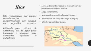 Rios
São responsáveis por muitas
transformações
geomorfológicas que ocorrem
na superfície terrestre.
Utilizado para retirada de
alimentos, uso da água pelos
humanos e animais, para
atividades agrícolas e
industriais.
• Ao longo de grandes rios que se desenvolveram as
primeiras civilizações da História:
• A egípcia no Rio Nilo;
• a mesopotâmica nos RiosTigres e Eufrates;
• a chinesa nos riosYang-Tsé-Kiang e Huang-ho;
• a hindu nos rios Indo e Ganges.
 