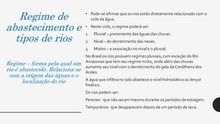 Regime de
abastecimento e
tipos de rios
Regime – forma pela qual um
rio é abastecido. Relaciona-se
com a origem das águas e o
localização do rio
• Pode-se afirmar que os rios estão diretamente relacionado com o
ciclo da água.
• Neste ciclo, o regime poderá ser:
1. Pluvial – proveniente das águas das chuvas.
2. Nival – do derretimento das neves.
3. Mistos – a associação no nival e o pluvial.
No Brasil os rios possuem regimes pluviais, com exceção do Rio
Amazonas que tem seu regime misto, onde além das chuvas
aumenta seu nível com o derretimento do gela da Cordilheira dos
Andes.
A água que infiltra no solo abastece o nível hidrostático ou lençol
freático.
Os rios podem ser:
Perenes- que não secam mesmo durante os períodos de estiagem.
Temporários- que desaparecem depois de um período de seca.
 