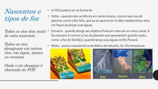 Nascentes e
tipos de foz
Todos os rios têm mais
de uma nascente.
Todos os rios
desaguam em outros
rios, em lagos, mares
ou oceanos
Onde o rio desagua é
chamado de FOZ
• A FOZ poderá ser na forma de:
• Delta – quando este se bifurca em vários braços, comum aos rios de
planície, como o Rio Nilo, que ao se aproximar no Mar mediterrâneo abre
um leque ao lançar suas águas.
• Estuário- quando atinge seu objetivo final por meio de um único canal.A
foz estuário é comum a rios de planalto que apresentam grande vazão ,
como a foz do IGUAÇU, quando lança suas águas no Rio Paraná.
• Mista – possui característica de delta e de estuário. Ex: RioAmazonas
 