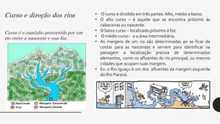 Curso e direção dos rios
Curso é o caminho percorrido por um
rio entre a nascente e sua foz.
• O curso é dividido em três partes: Alto, médio e baixo.
• O alto curso – é aquele que se encontra próximo ás
cabeceiras ou nascente.
• O baixo curso – localizado próximo á foz.
• O médio curso - e a área intermediária.
• As margens de um rio são determinadas ao se ficar de
costas para as nascentes e servem para identificar na
paisagem a localização precisa de determinados
elementos, como os afluentes do rio principal, ou mesmo
cidades que ocupam suas margens.
• Ex: o Rio Iguaçu é um dos afluentes da margem esquerda
do Rio Paraná.
 