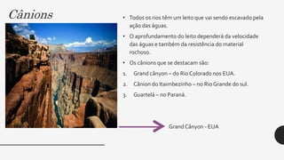 Cânions • Todos os rios têm um leito que vai sendo escavado pela
ação das águas.
• O aprofundamento do leito dependerá da velocidade
das águas e também da resistência do material
rochoso.
• Os cânions que se destacam são:
1. Grand cânyon – do Rio Colorado nos EUA.
2. Cânion do Itaimbezinho – no Rio Grande do sul.
3. Guartelá – no Paraná.
GrandCânyon - EUA
 