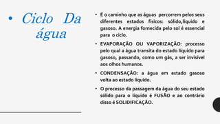 • Ciclo Da
água
• É o caminho que as águas percorrem pelos seus
diferentes estados físicos: sólido,líquido e
gasoso. A energia fornecida pelo sol é essencial
para o ciclo.
• EVAPORAÇÃO OU VAPORIZAÇÃO: processo
pelo qual a água transita do estado líquido para
gasoso, passando, como um gás, a ser invisível
aos olhos humanos.
• CONDENSAÇÃO: a água em estado gasoso
volta ao estado líquido.
• O processo da passagem da água do seu estado
sólido para o líquido é FUSÃO e ao contrário
disso é SOLIDIFICAÇÃO.
 