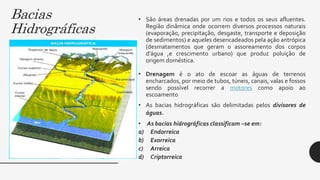 Bacias
Hidrográficas
• São áreas drenadas por um rios e todos os seus afluentes.
Região dinâmica onde ocorrem diversos processos naturais
(evaporação, precipitação, desgaste, transporte e deposição
de sedimentos) e aqueles desencadeados pela ação antrópica
(desmatamentos que geram o assoreamento dos corpos
d’água ,e crescimento urbano) que produz poluição de
origem doméstica.
• Drenagem é o ato de escoar as águas de terrenos
encharcados, por meio de tubos, túneis, canais, valas e fossos
sendo possível recorrer a motores como apoio ao
escoamento
• As bacias hidrográficas são delimitadas pelos divisores de
águas.
• As bacias hidrográficas classificam –se em:
a) Endorreica
b) Exorreica
c) Arreica
d) Criptorreica
 