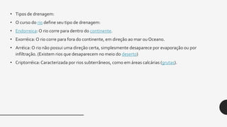 • Tipos de drenagem:
• O curso do rio define seu tipo de drenagem:
• Endorreica:O rio corre para dentro do continente.
• Exorréica:O rio corre para fora do continente, em direção ao mar ou Oceano.
• Arréica: O rio não possui uma direção certa, simplesmente desaparece por evaporação ou por
infiltração. (Existem rios que desaparecem no meio do deserto)
• Criptorréica:Caracterizada por rios subterrâneos, como em áreas calcárias (grutas).
 