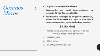 Oceanos e
Mares
• Ocupam 71% da superfície daTerra.
• Desempenha um papel importantíssimo na
regulação da vida de nosso planeta.
• Possibilitam a renovação do oxigênio da atmosfera,
através da fotossíntese das algas e plânctons e
consequentemente a regulação climática mundial.
SAIBA MAIS:
Tempo médio que uma gotaa permanece no ciclo
contínuo da água antes de evaporar:
1. NUVEM: 9 dias
2. RIO: 2 horas
3. OCEANO: milhares de anos
 