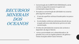 RECURSOS
MINERAIS
DOS
OCEANOS
• Concentração de CLORETO DE SÓDIO(NaCl), sal de
cozinha na água dos oceanos é superior em
comparação a água dos rios.
• Se explica a concentração de salinidade nos oceanos
pela seguinte vertente:
1. O sais da superfície rochosa é levado pelos rios para o
oceano;
2. As atividades vulcânicas submersas através da sua
erupção adcionou este elemento químico em alta
concentração.
• O índice de salinidade dos oceanos são variáveis e
dependem de alguns fatores:
• como a proximidade com a desembocadura de
grandes rios e com as regiões polares e de geleiras –
nestas situações obtem taxas menores
 