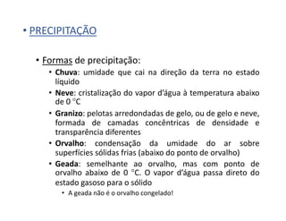 • PRECIPITAÇÃO
• Formas de precipitação:
• Chuva: umidade que cai na direção da terra no estado
líquido
• Neve: cristalização do vapor d’água à temperatura abaixo
de 0 °C
• Granizo: pelotas arredondadas de gelo, ou de gelo e neve,
formada de camadas concêntricas de densidade e
transparência diferentes
• Orvalho: condensação da umidade do ar sobre
superfícies sólidas frias (abaixo do ponto de orvalho)
• Geada: semelhante ao orvalho, mas com ponto de
orvalho abaixo de 0 °C. O vapor d’água passa direto do
estado gasoso para o sólido
• A geada não é o orvalho congelado!
 