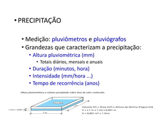 •PRECIPITAÇÃO
• Medição: pluviômetros e pluviógrafos
• Grandezas que caracterizam a precipitação:
• Altura pluviométrica (mm)
• Totais diários, mensais e anuais
• Duração (minutos, hora)
• Intensidade (mm/hora ...)
• Tempo de recorrência (anos)
 