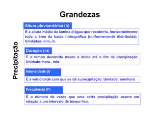 Altura pluviométrica (h)
É a altura média da lamina d’água que recobriria, horizontalmente
toda a área da bacia hidrográfica (uniformemente distribuída).
Unidades: mm, m.
Duração (t)
É o tempo decorrido desde o início até o fim da precipitação.
Unidade: hora , min.
Intensidade (i)
É a velocidade com que se dá a precipitação. Unidade: mm/hora
Freqüência (F)
É o número de vezes que uma certa precipitação ocorre em
relação a um intervalo de tempo fixo.
Precipitação Grandezas
 