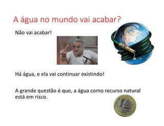 A água no mundo vai acabar?
Não vai acabar!
Há água, e ela vai continuar existindo!
A grande questão é que, a água como recurso natural
está em risco.
 