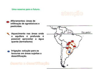 Uma reserva para o futuro.
Afloramentos: áreas de
infiltração de agrotóxicos e
pesticidas.
Aquecimento nas áreas onde
o aquífero é profundo é
possível aproveitar a água
quente (termalismo)
Irrigação: solução para as
lavouras em áreas sujeitas a
desertificação.
 