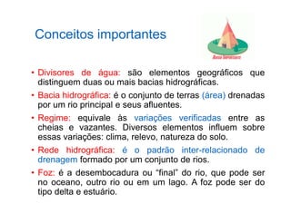 Conceitos importantes
• Divisores de água: são elementos geográficos que
distinguem duas ou mais bacias hidrográficas.
• Bacia hidrográfica: é o conjunto de terras (área) drenadas
por um rio principal e seus afluentes.
• Regime: equivale às variações verificadas entre as
cheias e vazantes. Diversos elementos influem sobre
essas variações: clima, relevo, natureza do solo.
• Rede hidrográfica: é o padrão inter-relacionado de
drenagem formado por um conjunto de rios.
• Foz: é a desembocadura ou “final” do rio, que pode ser
no oceano, outro rio ou em um lago. A foz pode ser do
tipo delta e estuário.
 