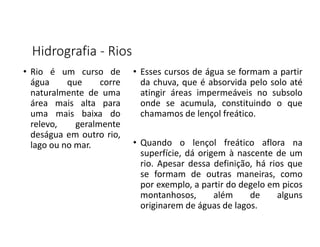 Hidrografia - Rios
• Rio é um curso de
água que corre
naturalmente de uma
área mais alta para
uma mais baixa do
relevo, geralmente
deságua em outro rio,
lago ou no mar.
• Esses cursos de água se formam a partir
da chuva, que é absorvida pelo solo até
atingir áreas impermeáveis no subsolo
onde se acumula, constituindo o que
chamamos de lençol freático.
• Quando o lençol freático aflora na
superfície, dá origem à nascente de um
rio. Apesar dessa definição, há rios que
se formam de outras maneiras, como
por exemplo, a partir do degelo em picos
montanhosos, além de alguns
originarem de águas de lagos.
 