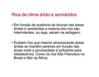 Rios de clima árido e semiáridos
• Em função da ausência de chuvas nas áreas
áridas e semiáridas a maioria dos rios são
intermitentes, ou seja, secam na estiagem;
• Existem rios que mesmo atravessando áreas
áridas se mantêm perenes em função das
áreas onde a pluviosidade é suficiente para
abastecê-los. Como os rios São Francisco no
Brasil e Nilo na África.
 