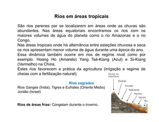 Rios em áreas tropicais
São rios perenes por se localizarem em áreas onde as chuvas são
abundantes. Nas áreas equatoriais encontramos os rios com os
maiores volumes de água do planeta como o rio Amazonas e o rio
Congo.
Nas áreas tropicais onde há alternância entre estações chuvosa e seca
os rios apresentam menor volume de água durante uma época do ano.
Essa dinâmica também ocorre em rios de regime nival como por
exemplo. Hoang Ho (Amarelo) Yang Tsé-Kiang (Azul) e Si-Kiang
(Vermelho) na China.
Estes rios favorecem a prática da agricultura (irrigação e regime de
cheias com a fertilização natural);
Rios sagrados
Rios Ganges (Índia); Tigres e Eufrates (Oriente Médio)
Jordão (Israel)
Rios de áreas frias: Congelam durante o inverno.
 