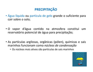• Água líquida ou partícula de gelo grande o suficiente para
cair sobre o solo;
• O vapor d’água contido na atmosfera constitui um
reservatório potencial de água para precipitação;
• As partículas argilosas, orgânicas (pólen), químicas e sais
marinhos funcionam como núcleos de condensação
• Os núcleos mais ativos são partículas de sais marinhos
PRECIPITAÇÃO
 