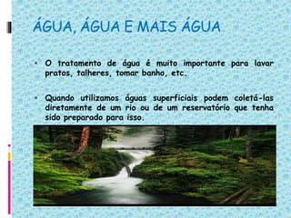 ÁGUA, ÁGUA E MAIS ÁGUA
 O tratamento de água é muito importante para lavar
pratos, talheres, tomar banho, etc.
 Quando utilizamos águas superficiais podem coletá-las
diretamente de um rio ou de um reservatório que tenha
sido preparado para isso.
 