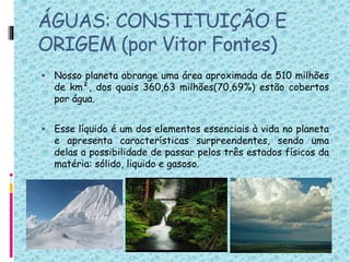 ÁGUAS: CONSTITUIÇÃO E
ORIGEM (por Vitor Fontes)
 Nosso planeta abrange uma área aproximada de 510 milhões
de km², dos quais 360,63 milhões(70,69%) estão cobertos
por água.
 Esse líquido é um dos elementos essenciais à vida no planeta
e apresenta características surpreendentes, sendo uma
delas a possibilidade de passar pelos três estados físicos da
matéria: sólido, liquido e gasoso.
 