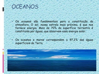 OCEANOS
 Os oceanos são fundamentais para a constituição da
atmosfera. O sol, nossa estrela mais próxima, é que nos
fornece energia. Mais de 70% da superfície terrestre é
constituída por águas, que absorvem essa energia solar.
 Os oceanos e mares correspondem a 97,2% das águas
superficiais da Terra.
 