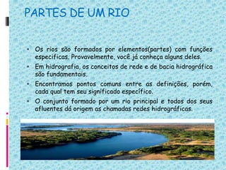 PARTES DE UM RIO
 Os rios são formados por elementos(partes) com funções
especificas. Provavelmente, você já conheça alguns deles.
 Em hidrografia, os conceitos de rede e de bacia hidrográfica
são fundamentais.
 Encontramos pontos comuns entre as definições, porém,
cada qual tem seu significado específico.
 O conjunto formado por um rio principal e todos dos seus
afluentes dá origem as chamadas redes hidrográficas.
 