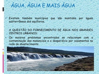 ÁGUA, ÁGUA E MAIS ÁGUA
 Existem também municípios que são mantidos por águas
subterrâneas dos aquíferos.
A QUESTÃO DO FORNECIMENTO DE ÁGUA NOS GRANDES
CENTROS URBANOS:
 Os maiores problemas encontrados se relacionam com a
contaminação dos mananciais e o desperdício por vazamentos na
rede de abastecimento.
 