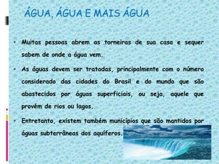 ÁGUA, ÁGUA E MAIS ÁGUA
 Muitas pessoas abrem as torneiras de sua casa e sequer
sabem de onde a água vem.
 As águas devem ser tratadas, principalmente com o número
considerado das cidades do Brasil e do mundo que são
abastecidos por águas superficiais, ou seja, aquele que
provém de rios ou lagos.
 Entretanto, existem também municípios que são mantidos por
águas subterrâneas dos aquíferos.
 