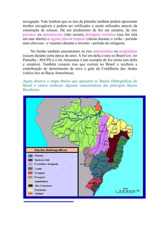 navegação. Vale lembrar que os rios de planalto também podem apresentar
trechos navegáveis e podem ser retificados e assim utilizados através da
construção de eclusas. Há um predomínio da foz em estuário, de rios
perenes ou permanentes (não secam), drenagem exorréica (sua foz está
em mar aberto) e regime pluvial tropical (cheias durante o verão - período
mais chuvoso - e vazantes durante o inverno - período de estiagem).

     No Sertão também encontramos os rios intermitentes ou temporários
(secam durante certa época do ano). A foz em delta é rara no Brasil (ex: rio
Parnaíba - MA/PI) e o rio Amazonas é um exemplo de foz mista (em delta
e estuário). Também existem rios que correm no Brasil e recebem a
contribuição do derretimento de neve e gelo da Cordilheira dos Andes
(vários rios na Bacia Amazônica).

Agora observe o mapa abaixo que apresenta as Bacias Hidrográficas do
Brasil e vamos conhecer algumas características das principais Bacias
Brasileiras:
 