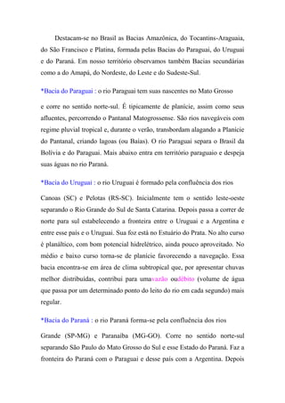 Destacam-se no Brasil as Bacias Amazônica, do Tocantins-Araguaia,
do São Francisco e Platina, formada pelas Bacias do Paraguai, do Uruguai
e do Paraná. Em nosso território observamos também Bacias secundárias
como a do Amapá, do Nordeste, do Leste e do Sudeste-Sul.

*Bacia do Paraguai : o rio Paraguai tem suas nascentes no Mato Grosso

e corre no sentido norte-sul. É tipicamente de planície, assim como seus
afluentes, percorrendo o Pantanal Matogrossense. São rios navegáveis com
regime pluvial tropical e, durante o verão, transbordam alagando a Planície
do Pantanal, criando lagoas (ou Baías). O rio Paraguai separa o Brasil da
Bolívia e do Paraguai. Mais abaixo entra em território paraguaio e despeja
suas águas no rio Paraná.

*Bacia do Uruguai : o rio Uruguai é formado pela confluência dos rios

Canoas (SC) e Pelotas (RS-SC). Inicialmente tem o sentido leste-oeste
separando o Rio Grande do Sul de Santa Catarina. Depois passa a correr de
norte para sul estabelecendo a fronteira entre o Uruguai e a Argentina e
entre esse país e o Uruguai. Sua foz está no Estuário do Prata. No alto curso
é planáltico, com bom potencial hidrelétrico, ainda pouco aproveitado. No
médio e baixo curso torna-se de planície favorecendo a navegação. Essa
bacia encontra-se em área de clima subtropical que, por apresentar chuvas
melhor distribuídas, contribui para umavazão oudébito (volume de água
que passa por um determinado ponto do leito do rio em cada segundo) mais
regular.

*Bacia do Paraná : o rio Paraná forma-se pela confluência dos rios

Grande (SP-MG) e Paranaíba (MG-GO). Corre no sentido norte-sul
separando São Paulo do Mato Grosso do Sul e esse Estado do Paraná. Faz a
fronteira do Paraná com o Paraguai e desse país com a Argentina. Depois
 