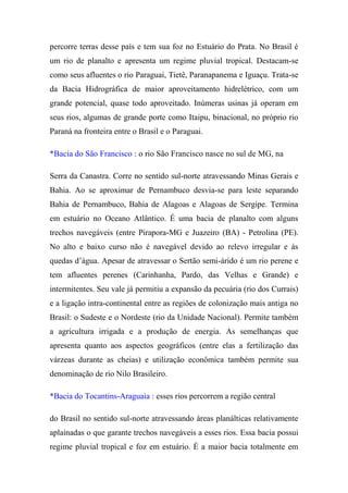 percorre terras desse país e tem sua foz no Estuário do Prata. No Brasil é
um rio de planalto e apresenta um regime pluvial tropical. Destacam-se
como seus afluentes o rio Paraguai, Tietê, Paranapanema e Iguaçu. Trata-se
da Bacia Hidrográfica de maior aproveitamento hidrelétrico, com um
grande potencial, quase todo aproveitado. Inúmeras usinas já operam em
seus rios, algumas de grande porte como Itaipu, binacional, no próprio rio
Paraná na fronteira entre o Brasil e o Paraguai.

*Bacia do São Francisco : o rio São Francisco nasce no sul de MG, na

Serra da Canastra. Corre no sentido sul-norte atravessando Minas Gerais e
Bahia. Ao se aproximar de Pernambuco desvia-se para leste separando
Bahia de Pernambuco, Bahia de Alagoas e Alagoas de Sergipe. Termina
em estuário no Oceano Atlântico. É uma bacia de planalto com alguns
trechos navegáveis (entre Pirapora-MG e Juazeiro (BA) - Petrolina (PE).
No alto e baixo curso não é navegável devido ao relevo irregular e às
quedas d’água. Apesar de atravessar o Sertão semi-árido é um rio perene e
tem afluentes perenes (Carinhanha, Pardo, das Velhas e Grande) e
intermitentes. Seu vale já permitiu a expansão da pecuária (rio dos Currais)
e a ligação intra-continental entre as regiões de colonização mais antiga no
Brasil: o Sudeste e o Nordeste (rio da Unidade Nacional). Permite também
a agricultura irrigada e a produção de energia. As semelhanças que
apresenta quanto aos aspectos geográficos (entre elas a fertilização das
várzeas durante as cheias) e utilização econômica também permite sua
denominação de rio Nilo Brasileiro.

*Bacia do Tocantins-Araguaia : esses rios percorrem a região central

do Brasil no sentido sul-norte atravessando áreas planálticas relativamente
aplainadas o que garante trechos navegáveis a esses rios. Essa bacia possui
regime pluvial tropical e foz em estuário. É a maior bacia totalmente em
 