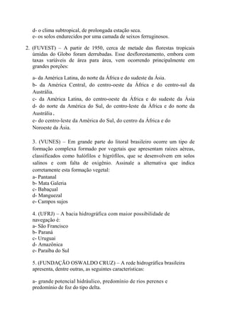 d- o clima subtropical, de prolongada estação seca.
  e- os solos endurecidos por uma camada de seixos ferruginosos.

2. (FUVEST) – A partir de 1950, cerca de metade das florestas tropicais
   úmidas do Globo foram derrubadas. Esse desflorestamento, embora com
   taxas variáveis de área para área, vem ocorrendo principalmente em
   grandes porções:

  a- da América Latina, do norte da África e do sudeste da Ásia.
  b- da América Central, do centro-oeste da África e do centro-sul da
  Austrália.
  c- da América Latina, do centro-oeste da África e do sudeste da Ásia
  d- do norte da América do Sul, do centro-leste da África e do norte da
  Austrália.
  e- do centro-leste da América do Sul, do centro da África e do
  Noroeste da Ásia.

  3. (VUNES) – Em grande parte do litoral brasileiro ocorre um tipo de
  formação complexa formado por vegetais que apresentam raízes aéreas,
  classificados como halófilos e higrófilos, que se desenvolvem em solos
  salinos e com falta de oxigênio. Assinale a alternativa que indica
  corretamente esta formação vegetal:
  a- Pantanal
  b- Mata Galeria
  c- Babaçual
  d- Manguezal
  e- Campos sujos

  4. (UFRJ) – A bacia hidrográfica com maior possibilidade de
  navegação é:
  a- São Francisco
  b- Paraná
  c- Uruguai
  d- Amazônica
  e- Paraíba do Sul

  5. (FUNDAÇÃO OSWALDO CRUZ) – A rede hidrográfica brasileira
  apresenta, dentre outras, as seguintes características:

  a- grande potencial hidráulico, predomínio de rios perenes e
  predomínio de foz do tipo delta.
 