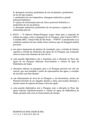 b- drenagem exorréica, predomínio de rios de planalto e predomínio
   de foz do tipo estuário.
   c- predomínio de rios temporários, drenagem endorréica e grande
   potencial hidráulico.
   d- regime de alimentação pluvial, baixo potencial hidráulico e
   predomínio de rios de planície.
   e- drenagem endorréica, predomínio de rios perenes e regime de
   alimentação pluvial.

6. (FGV) – “A hidrovia Paraná-Paraguai requer obras para a expansão do
   tráfego de cargas, como a dragagem do rio Paraguai, entre Cáceres (MT) e
   Corumbá (MS).” Jornal Folha de São Paulo – 19/08/97. Considerando-se as
   condições naturais da área citada acima estima-se que tal dragagem poderá
   provocar:

a- um maior alagamento da planície de inundação, pois a retirada de detritos
   significa a retirada de obstáculos das águas do rio Paraguai, que avançarão
   rumo às áreas mais distantes do leito do rio.

b- uma questão diplomática com a Argentina, pois a alteração no fluxo das
   águas do rio Paraguai rebaixará sensivelmente o volume de água da
   Hidrelétrica de Itaipu.

c- alterações radicais na paisagem, pois o rio Paraguai percorre um vale em
   canyon, que será inundado a partir do represamento das águas, a exemplo
   do ocorrido com Sete Quedas.

d- um rebaixamento do nível do rio Paraguai e, em decorrência, trechos do
   Pantanal deixarão de ser alagados durante a cheia, provocando alteração e
   mesmo morte de espécies da fauna e flora da região.

e- uma questão diplomática com o Paraguai, pois a alteração no fluxo das
   águas reduzirá significativamente o volume de águas da Hidrelétrica de
   Itaipu, gerando uma crise no fornecimento de energia.




   RESPOSTAS DOS EXERCÍCIOS:
   1- C 2- C 3- D 4- D 5- B 6- D
 