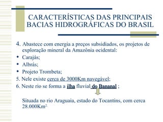 CARACTERÍSTICAS DAS PRINCIPAIS BACIAS HIDROGRÁFICAS DO BRASIL 4.  Abastece com energia a preços subsidiados, os projetos de exploração mineral da Amazônia ocidental: Carajás; Albrás; Projeto Trombeta; 5. Nele existe  cerca de 3000Km navegável ; 6. Neste rio se forma a  ilha  fluvial  do Bananal  ; Situada no rio Araguaia, estado do Tocantins, com cerca 28.000Km 2. 