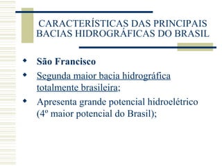 CARACTERÍSTICAS DAS PRINCIPAIS BACIAS HIDROGRÁFICAS DO BRASIL São Francisco Segunda maior bacia hidrográfica totalmente brasileira ; Apresenta grande potencial hidroelétrico (4º maior potencial do Brasil); 