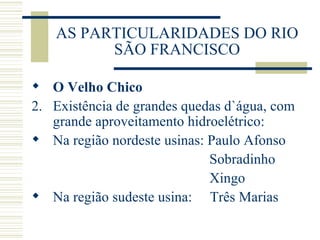 AS PARTICULARIDADES DO RIO SÃO FRANCISCO O Velho Chico Existência de grandes quedas d`água, com grande aproveitamento hidroelétrico: Na região nordeste usinas: Paulo Afonso   Sobradinho   Xingo Na região sudeste usina:  Três Marias 