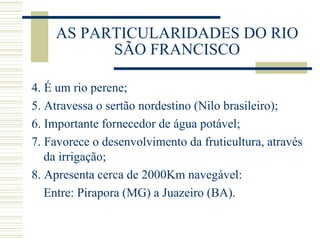 AS PARTICULARIDADES DO RIO SÃO FRANCISCO 4. É um rio perene; 5. Atravessa o sertão nordestino (Nilo brasileiro); 6. Importante fornecedor de água potável; 7. Favorece o desenvolvimento da fruticultura, através da irrigação; 8. Apresenta cerca de 2000Km navegável: Entre: Pirapora (MG) a Juazeiro (BA). 