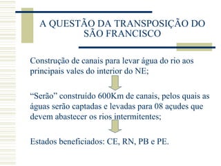 A QUESTÃO DA TRANSPOSIÇÃO DO SÃO FRANCISCO Construção de canais para levar água do rio aos principais vales do interior do NE; “ Serão” construído 600Km de canais, pelos quais as águas serão captadas e levadas para 08 açudes que devem abastecer os rios intermitentes; Estados beneficiados: CE, RN, PB e PE. 