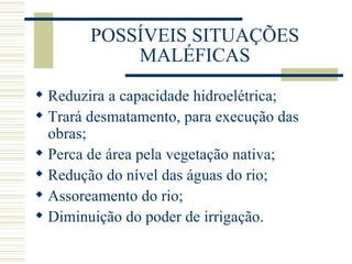 POSSÍVEIS SITUAÇÕES MALÉFICAS Reduzira a capacidade hidroelétrica; Trará desmatamento, para execução das obras; Perca de área pela vegetação nativa; Redução do nível das águas do rio; Assoreamento do rio; Diminuição do poder de irrigação. 