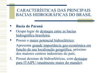 CARACTERÍSTICAS DAS PRINCIPAIS BACIAS HIDROGRÁFICAS DO BRASIL Bacia do Paraná Ocupa lugar de  destaque entre as bacias hidrográfica brasileira ; Possui o  maior potencial hidroelétrico ; Apresenta  grande importância geo-econômica em função da sua localização geográfica , próximo dos maiores centros industriais do país; 3.  Possui dezenas de hidroelétricas, com  destaque para ITAIPU  ( atualmente maior do mundo ); 