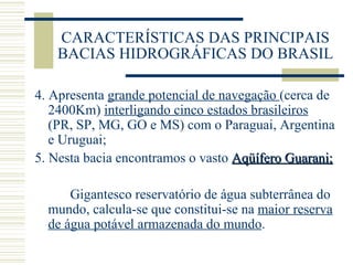 CARACTERÍSTICAS DAS PRINCIPAIS BACIAS HIDROGRÁFICAS DO BRASIL 4. Apresenta  grande potencial de navegação  (cerca de 2400Km)  interligando cinco estados brasileiros  (PR, SP, MG, GO e MS) com o Paraguai, Argentina e Uruguai; 5. Nesta bacia encontramos o vasto  Aqüífero Guarani; Gigantesco reservatório de água subterrânea do mundo, calcula-se que constitui-se na  maior reserva de água potável armazenada do mundo . 