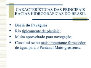 CARACTERÍSTICAS DAS PRINCIPAIS BACIAS HIDROGRÁFICAS DO BRASIL Bacia do Paraguai Rio  tipicamente de planície ; Muito aproveitado para navegação; Constitui-se no  mais importante fornecedor de água para o Pantanal Mato-grossense .  