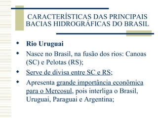 CARACTERÍSTICAS DAS PRINCIPAIS BACIAS HIDROGRÁFICAS DO BRASIL Rio Uruguai Nasce no Brasil, na fusão dos rios: Canoas (SC) e Pelotas (RS); Serve de divisa entre SC e RS ; Apresenta  grande importância econômica para o Mercosul , pois interliga o Brasil, Uruguai, Paraguai e Argentina; 